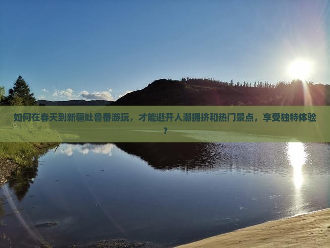 如何在春天到新疆吐鲁番游玩，才能避开人潮拥挤和热门景点，享受独特体验？