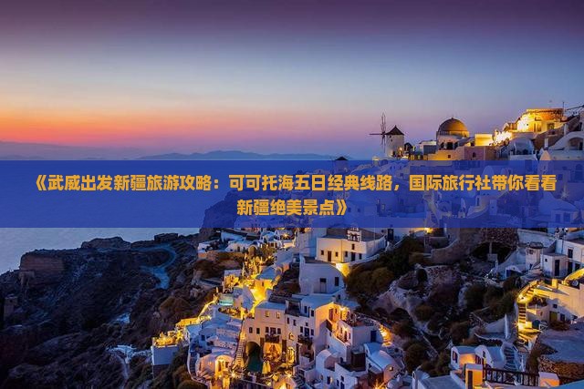 《武威出发新疆旅游攻略：可可托海五日经典线路，国际旅行社带你看看新疆绝美景点》