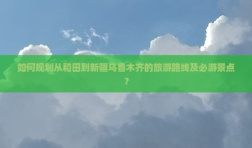 如何规划从和田到新疆乌鲁木齐的旅游路线及必游景点？