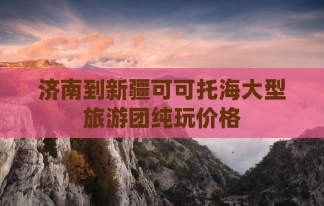 济南到新疆可可托海大型旅游团纯玩价格