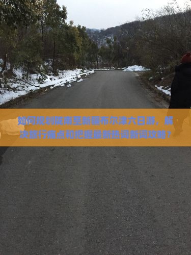 如何规划陇南至新疆布尔津六日游，解决旅行痛点和把握最新热词新词攻略？