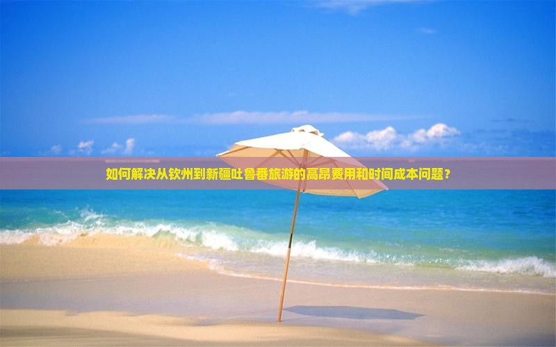 如何解决从钦州到新疆吐鲁番旅游的高昂费用和时间成本问题？