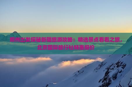 郑州出发探秘新疆旅游攻略：精选景点看看之旅，北京国际旅行社特惠报价