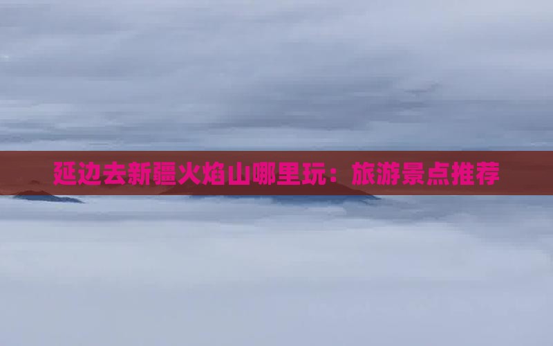 延边去新疆火焰山哪里玩：旅游景点推荐