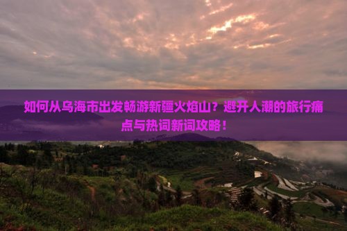 如何从乌海市出发畅游新疆火焰山？避开人潮的旅行痛点与热词新词攻略！