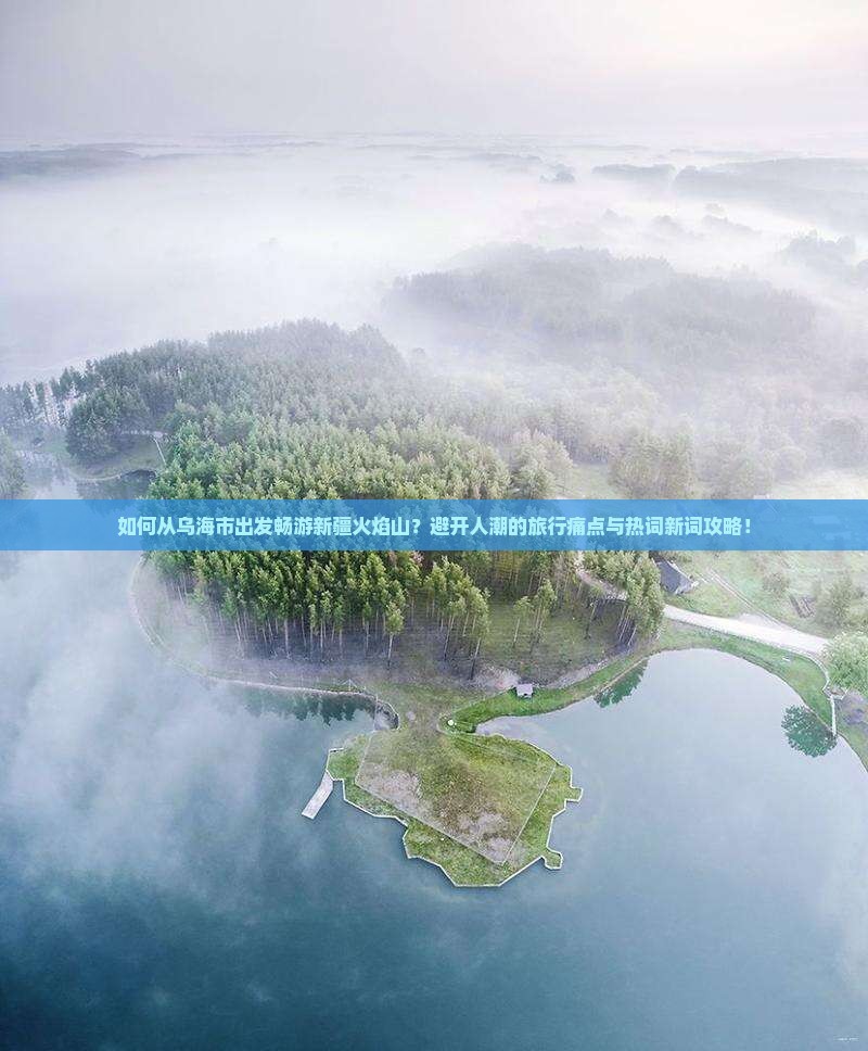 如何从乌海市出发畅游新疆火焰山？避开人潮的旅行痛点与热词新词攻略！