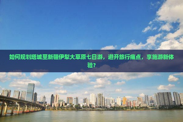 如何规划塔城至新疆伊犁大草原七日游，避开旅行痛点，享施游新体验？