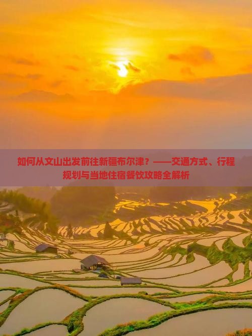 如何从文山出发前往新疆布尔津？——交通方式、行程规划与当地住宿餐饮攻略全解析