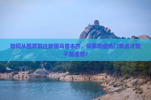 如何从固原前往新疆乌鲁木齐，探索哪些热门景点才能不留遗憾？