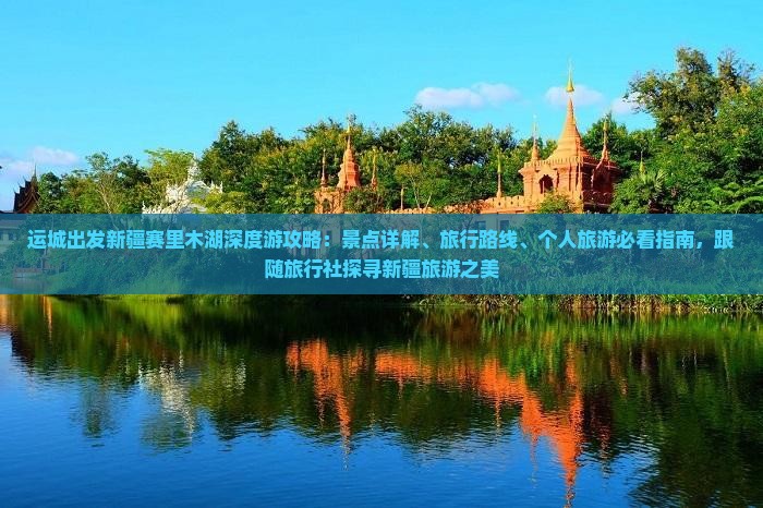 运城出发新疆赛里木湖深度游攻略：景点详解、旅行路线、个人旅游必看指南，跟随旅行社探寻新疆旅游之美