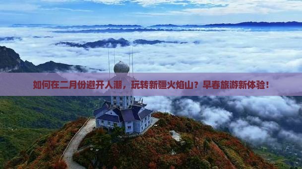如何在二月份避开人潮，玩转新疆火焰山？早春旅游新体验！