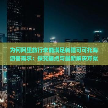 为何阿里旅行未能满足新疆可可托海游客需求：探究痛点与最新解决方案？