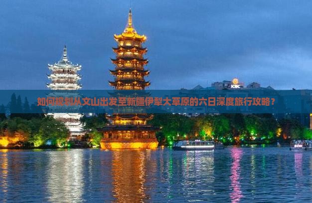 如何规划从文山出发至新疆伊犁大草原的六日深度旅行攻略？