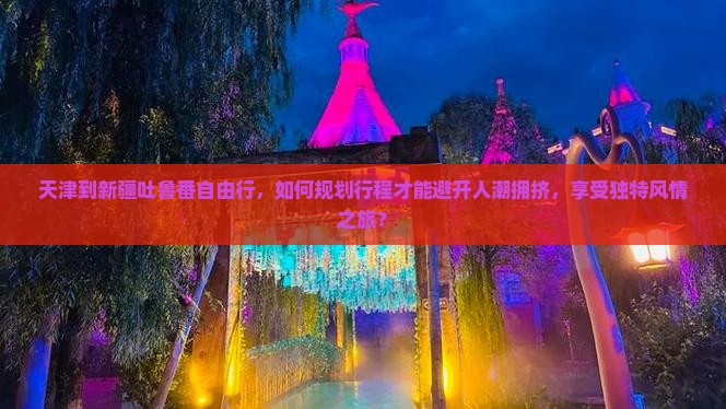 天津到新疆吐鲁番自由行，如何规划行程才能避开人潮拥挤，享受独特风情之旅？