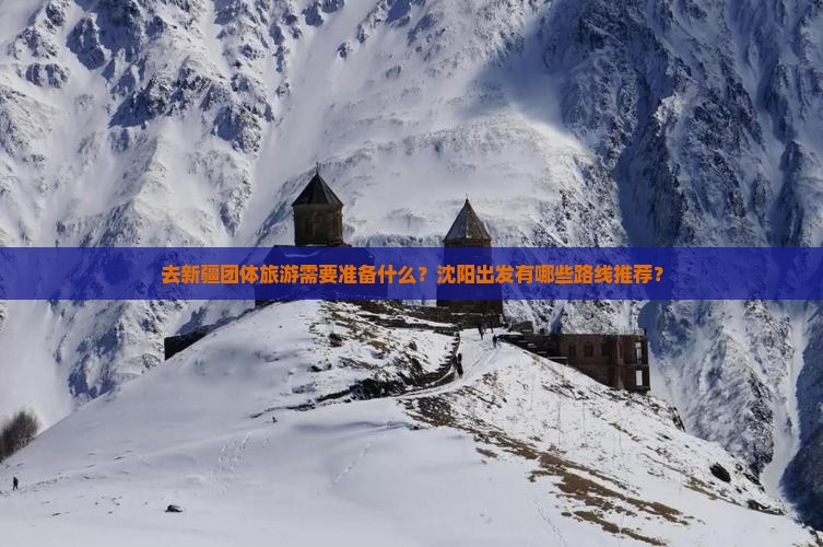去新疆团体旅游需要准备什么？沈阳出发有哪些路线推荐？