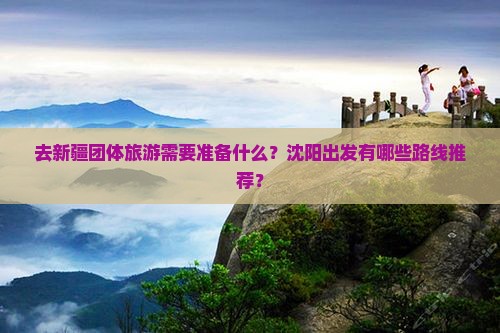 去新疆团体旅游需要准备什么？沈阳出发有哪些路线推荐？