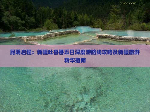 昆明启程：新疆吐鲁番五日深度游路线攻略及新疆旅游精华指南