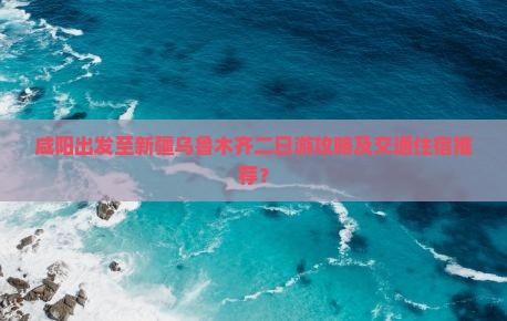 咸阳出发至新疆乌鲁木齐二日游攻略及交通住宿推荐？