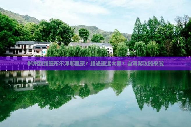 郴州到新疆布尔津哪里玩？路途遥远太累？自驾游攻略来啦