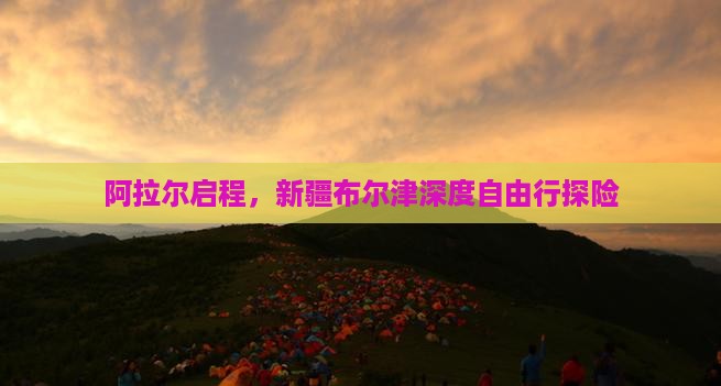 阿拉尔启程，新疆布尔津深度自由行探险