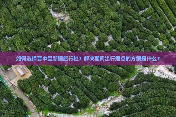 如何选择晋中至新疆旅行社？解决期间出行痛点的方案是什么？