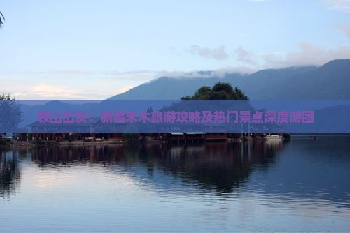鞍山出发：新疆禾木旅游攻略及热门景点深度游团