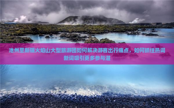 池州至新疆火焰山大型旅游团如何解决游客出行痛点，如何抓住热词新词吸引更多参与湛