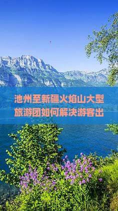 池州至新疆火焰山大型旅游团如何解决游客出行痛点，如何抓住热词新词吸引更多参与湛