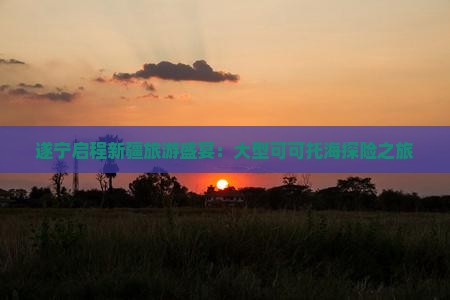 遂宁启程新疆旅游盛宴：大型可可托海探险之旅