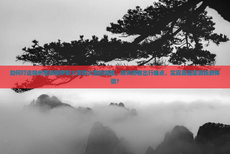 如何打造锦州至新疆伊犁大草原大型旅游团，解决游客出行痛点，实现高品质游玩新体验？
