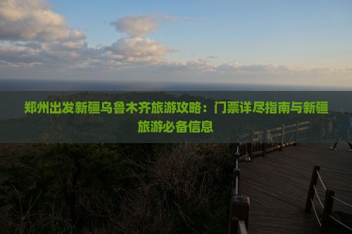 郑州出发新疆乌鲁木齐旅游攻略：门票详尽指南与新疆旅游必备信息