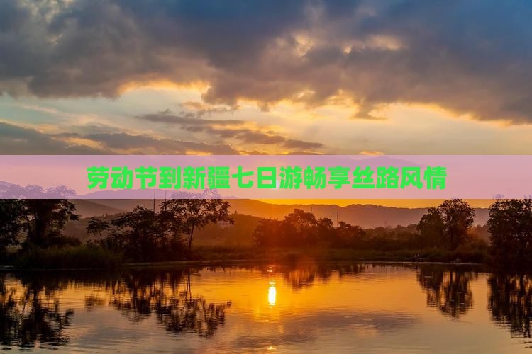 劳动节到新疆七日游畅享丝路风情