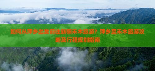 如何从萍乡出发前往新疆禾木旅游？萍乡至禾木旅游攻略及行程规划指南