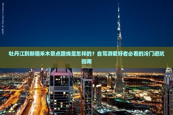 牡丹江到新疆禾木景点路线是怎样的？自驾游爱好者必看的冷门避坑指南