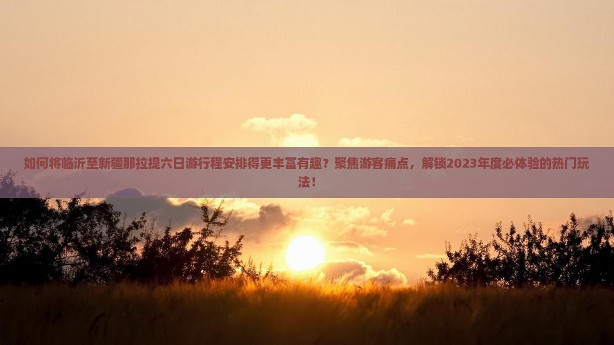 如何将临沂至新疆那拉提六日游行程安排得更丰富有趣？聚焦游客痛点，解锁2023年度必体验的热门玩法！