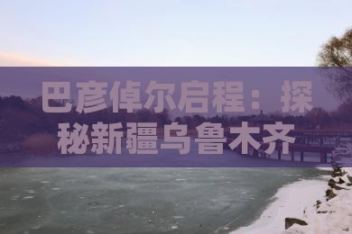 巴彦倬尔启程：探秘新疆乌鲁木齐自由行之旅