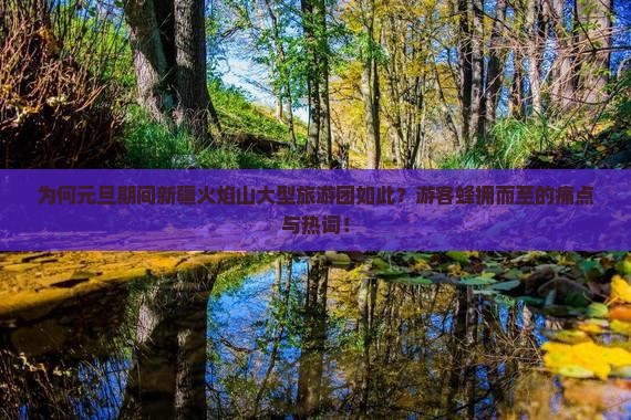 为何元旦期间新疆火焰山大型旅游团如此？游客蜂拥而至的痛点与热词！