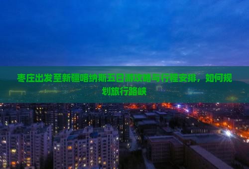 枣庄出发至新疆喀纳斯五日游攻略与行程安排，如何规划旅行路峡