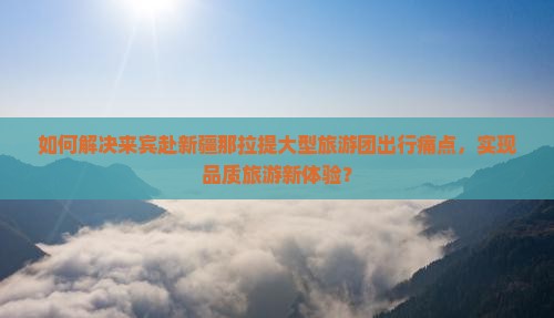 如何解决来宾赴新疆那拉提大型旅游团出行痛点，实现品质旅游新体验？
