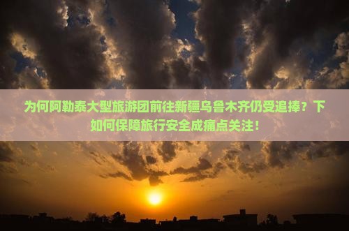 为何阿勒泰大型旅游团前往新疆乌鲁木齐仍受追捧？下如何保障旅行安全成痛点关注！