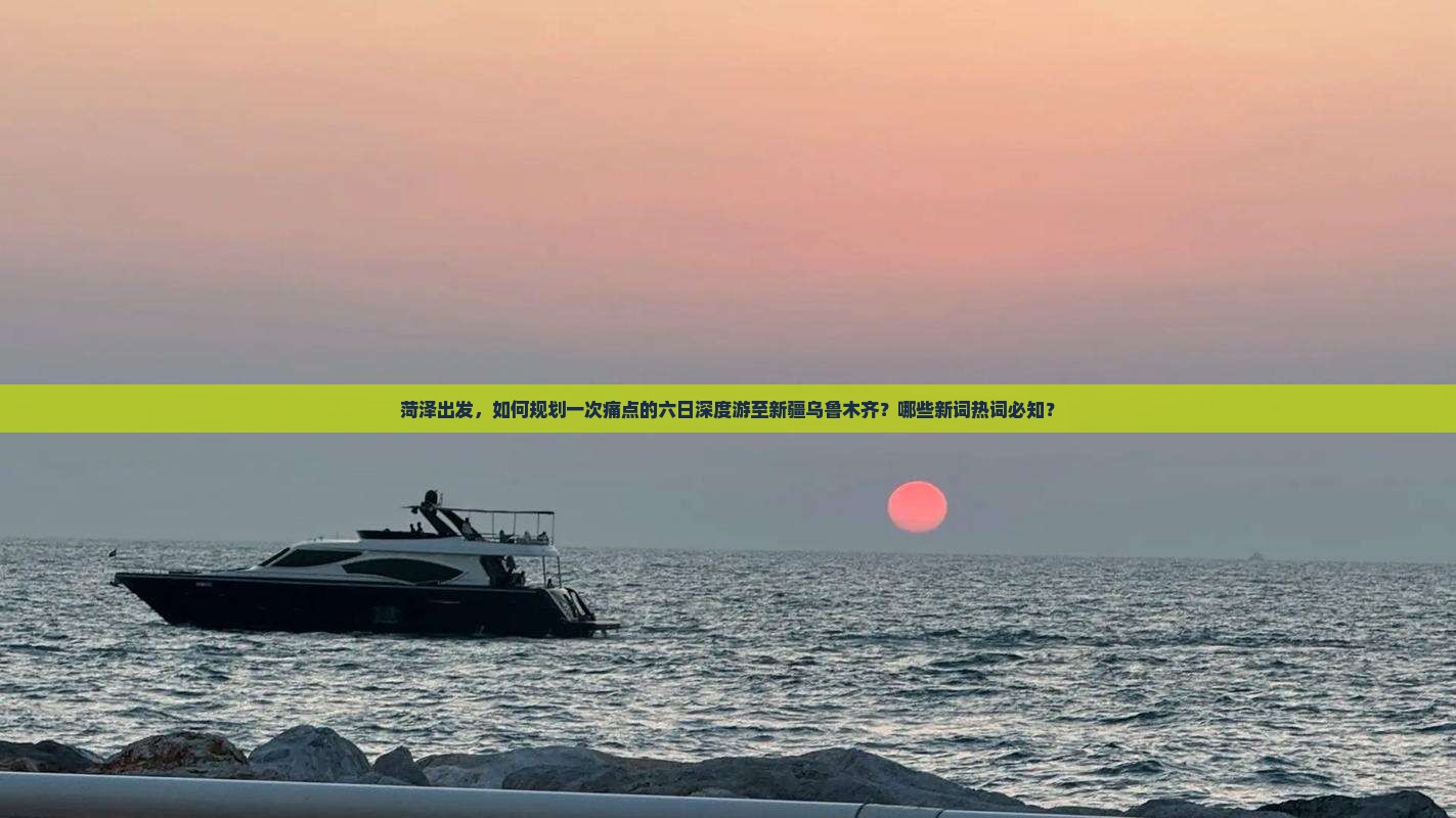 菏泽出发，如何规划一次痛点的六日深度游至新疆乌鲁木齐？哪些新词热词必知？