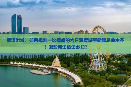 菏泽出发，如何规划一次痛点的六日深度游至新疆乌鲁木齐？哪些新词热词必知？