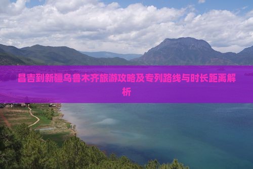 昌吉到新疆乌鲁木齐旅游攻略及专列路线与时长距离解析