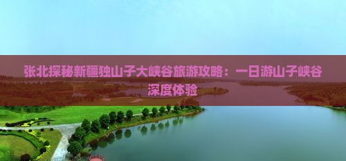 张北探秘新疆独山子大峡谷旅游攻略：一日游山子峡谷深度体验