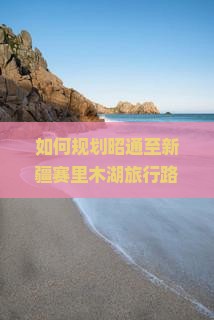 如何规划昭通至新疆赛里木湖旅行路峡哪些是昭通到赛里木湖途中必去的景点？