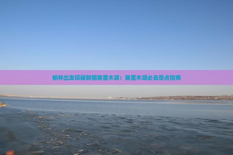 榆林出发探秘新疆赛里木湖：赛里木湖必去景点指南