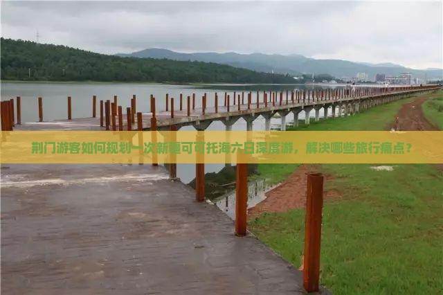 荆门游客如何规划一次新疆可可托海六日深度游，解决哪些旅行痛点？