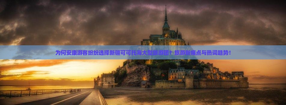为何安康游客纷纷选择新疆可可托海大型旅游团？旅游新痛点与热词趋势！