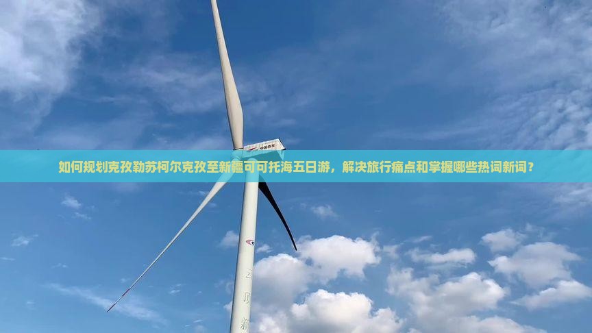 如何规划克孜勒苏柯尔克孜至新疆可可托海五日游，解决旅行痛点和掌握哪些热词新词？