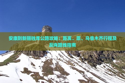 安康到新疆独库公路攻略：距离、票、乌鲁木齐行程及反向路线指南